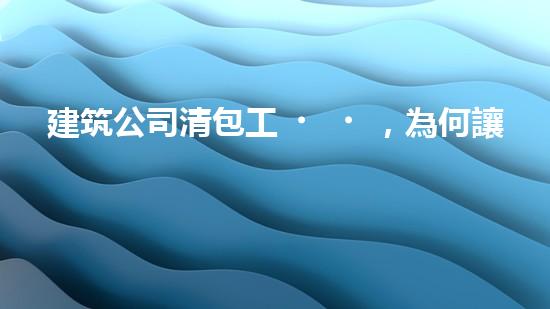 建筑公司清包工，為何讓眾人瘋狂？